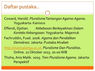 Daftar pustaka..
Coward, Harold. Pluralisme Tantangan Agama-Agama.
Yogyakarta: Kanisius
Effendi, Djohan. . Kebebasan Berkeyakinan Dalam
Konteks Kebangsaan. Yogyakarta: Majemuk
Fachruddin, Fuad. 2006. Agama dan Pendidikan
Demokrasi. Jakarta: Pustaka Alvabet
http://stainsalatiga.ac.id. Pluralisme Dan Pluralitas.
Online. 22 Oktober 2013. 20.00 WIB
Thoha, Anis Malik. 2005. Tren Pluralisme Agama. Jakarta:
Perspektif

 