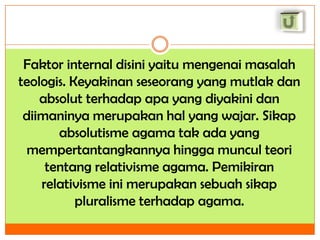 Faktor internal disini yaitu mengenai masalah
teologis. Keyakinan seseorang yang mutlak dan
absolut terhadap apa yang diyakini dan
diimaninya merupakan hal yang wajar. Sikap
absolutisme agama tak ada yang
mempertantangkannya hingga muncul teori
tentang relativisme agama. Pemikiran
relativisme ini merupakan sebuah sikap
pluralisme terhadap agama.

 