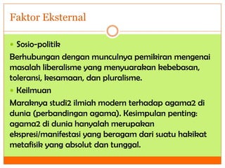 Faktor Eksternal
 Sosio-politik

Berhubungan dengan munculnya pemikiran mengenai
masalah liberalisme yang menyuarakan kebebasan,
toleransi, kesamaan, dan pluralisme.
 Keilmuan
Maraknya studi2 ilmiah modern terhadap agama2 di
dunia (perbandingan agama). Kesimpulan penting:
agama2 di dunia hanyalah merupakan
ekspresi/manifestasi yang beragam dari suatu hakikat
metafisik yang absolut dan tunggal.

 