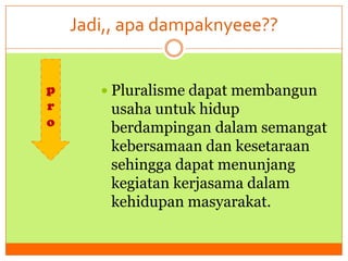 Jadi,, apa dampaknyeee??
p
r
o

 Pluralisme dapat membangun

usaha untuk hidup
berdampingan dalam semangat
kebersamaan dan kesetaraan
sehingga dapat menunjang
kegiatan kerjasama dalam
kehidupan masyarakat.

 