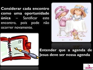 Considerar cada encontro
como uma oportunidade
única – Santificar este
encontro, pois pode não
ocorrer novamente.

Entender que a agenda de
Jesus deve ser nossa agenda

 