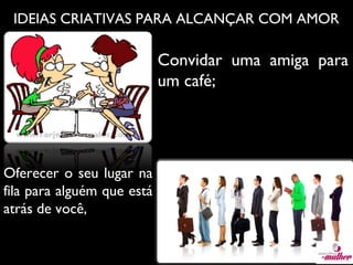 IDEIAS CRIATIVAS PARA ALCANÇAR COM AMOR

Convidar uma amiga para
um café;

Oferecer o seu lugar na
fila para alguém que está
atrás de você,

 
