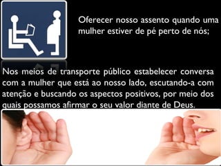 Oferecer nosso assento quando uma
mulher estiver de pé perto de nós;

Nos meios de transporte público estabelecer conversa
com a mulher que está ao nosso lado, escutando-a com
atenção e buscando os aspectos positivos, por meio dos
quais possamos afirmar o seu valor diante de Deus.

 