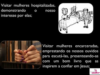 Visitar mulheres hospitalizadas,
demonstrando
o
nosso
interesse por elas;

Visitar mulheres encarceradas,
emprestando os nossos ouvidos
para escutá-las, presenteando-as
com um bom livro que as
inspirem a confiar em Jesus;

 