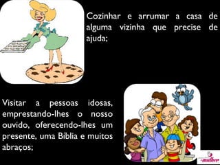 Cozinhar e arrumar a casa de
alguma vizinha que precise de
ajuda;

Visitar a pessoas idosas,
emprestando-lhes o nosso
ouvido, oferecendo-lhes um
presente, uma Bíblia e muitos
abraços;

 