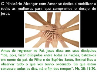 O Ministério Alcançar com Amor se dedica a mobilizar a
todas as mulheres para que cumpramos o desejo de
Jesus.
 

Antes de regressar ao Pai, Jesus disse aos seus discípulos
“Ide, pois, fazer discípulos entre todas as nações, batizai-os
em nome do pai, do Filho e do Espírito Santo, Ensinai-lhes a
observar tudo o que vos tenho ordenado. Eis que estou
convosco todos os dias, até o fim dos tempos”. Mt. 28: 19,20.

 