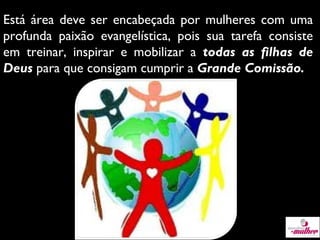 Está área deve ser encabeçada por mulheres com uma
profunda paixão evangelística, pois sua tarefa consiste
em treinar, inspirar e mobilizar a todas as filhas de
Deus para que consigam cumprir a Grande Comissão.

 