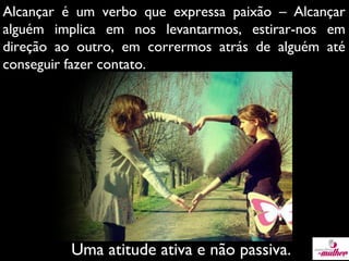 Alcançar é um verbo que expressa paixão – Alcançar
alguém implica em nos levantarmos, estirar-nos em
direção ao outro, em corrermos atrás de alguém até
conseguir fazer contato.

Uma atitude ativa e não passiva.

 