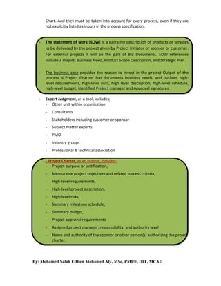 Chart. And they must be taken into account for every process, even if they are
not explicitly listed as inputs in the process specification.

-

The statement of work (SOW) is a narrative description of products or services
to be delivered by the project given by Project Initiator or sponsor or customer.
For external projects it will be the part of Bid Documents. SOW references
include 3 majors: Business Need, Product Scope Description, and Strategic Plan.

-

The business case provides the reason to invest in the project Output of the
process is Project Charter that documents business needs, and outlines highlevel requirements, high-level risks, high level description, high-level schedule,
high-level budget, identified Project manager and Approval signatures.

-

Expert Judgment, as a tool, includes:
- Other unit within organization
-

Consultants

-

Stakeholders including customer or sponsor

-

Subject matter experts

-

PMO

-

Industry groups

-

Professional & technical association

- Project Charter, as an output, includes:
- Project purpose or justification,
-

Measurable project objectives and related success criteria,

-

High-level requirements,

-

High-level project description,

-

High-level risks,

-

Summary milestone schedule,

-

Summary budget,

-

Project approval requirements

-

Assigned project manager, responsibility, and authority level

-

Name and authority of the sponsor or other person(s) authorizing the project
charter.

By: Mohamed Salah ElDien Mohamed Aly, MSc, PMP®, DIT, MCAD

 