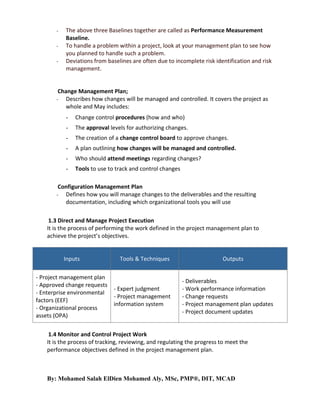 -

The above three Baselines together are called as Performance Measurement
Baseline.
To handle a problem within a project, look at your management plan to see how
you planned to handle such a problem.
Deviations from baselines are often due to incomplete risk identification and risk
management.

Change Management Plan;
- Describes how changes will be managed and controlled. It covers the project as
whole and May includes:
-

Change control procedures (how and who)

-

The approval levels for authorizing changes.

-

The creation of a change control board to approve changes.

-

A plan outlining how changes will be managed and controlled.

-

Who should attend meetings regarding changes?

-

Tools to use to track and control changes

Configuration Management Plan
Defines how you will manage changes to the deliverables and the resulting
documentation, including which organizational tools you will use

-

1.3 Direct and Manage Project Execution
It is the process of performing the work defined in the project management plan to
achieve the project’s objectives.

Inputs
- Project management plan
- Approved change requests
- Enterprise environmental
factors (EEF)
- Organizational process
assets (OPA)

Tools & Techniques

- Expert judgment
- Project management
information system

Outputs

- Deliverables
- Work performance information
- Change requests
- Project management plan updates
- Project document updates

1.4 Monitor and Control Project Work
It is the process of tracking, reviewing, and regulating the progress to meet the
performance objectives defined in the project management plan.

By: Mohamed Salah ElDien Mohamed Aly, MSc, PMP®, DIT, MCAD

 