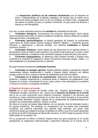 - La disposición periférica de los sistemas montañosos que se disponen en
torno o independientes de la Meseta castellana, de manera que el interior de la
Península queda protegido como si de una fortaleza se tratara. Esta singularidad
del relieve le confiere al país un carácter continental en gran parte del territorio y
explica su red hidrográfica.

A su vez, su gran extensión provoca una variedad de contrastes de todo tipo:

Contrastes litológicos. Encontramos tres dominios diferenciados: Iberia silícea
(zona occidental sobre todo), la caliza (cordilleras Cantábrica, Ibérica y Béticas) y arcillosa
(depresiones Ebro y Guadalquivir).

Contrastes geomorfológicos: la historia geológica de España ha conformado
varios tipos de relieve desde macizos antiguos (Galaico, Meseta…), montañas jóvenes
(Pirineos…), depresiones y llanuras litorales, con distintos modelados o formas
(volcánico, kárstico...)

Contrastes climáticos: vienen dados por las diferencias en el régimen térmico y
pluviométrico entre el interior (más extremo) y la periferia (más suave) por un lado y entre
las fachadas atlántica y cantábrica (más húmedas) respecto al resto del país (más seco).

Contrastes biogeográficos: la diferencia entre España húmeda y España seca
condiciona la variedad de vegetación desde formaciones boscosas (hayas, robles…) a
otras adaptadas a la sequedad (encina y matorral).
De igual manera encontramos contrastes humanos:

Contrastes en paisajes agrarios: España atlántica (pastos y ganadería), España
mediterránea (trilogía mediterránea y huerta) y España interior (secano) con distinto
paisaje rural en lo que a cultivos y formas de explotación de la tierra se refiere

Contrastes en el sistema de asentamiento: diferencias entre España interior y
periférica o España septentrional y meridional tanto si hablamos de poblamiento rural:
disperso en el norte y concentrado en el sur; como urbano: más urbanizado en la periferia
y menos en el interior, a excepción de Madrid.
4. España en Europa y el mundo.
España es un país europeo de tamaño medio. La situación geoestratégica y los
indicadores sociales, económicos, etc., hacen que la situación de España en el mundo
sea la de un país reconocido como potencia comercial, industrial y de servicios que
mantiene su mayor actividad económica en el seno de la Unión Europea a la que aporta
una importante dimensión cultural, además de su componente de mediterraneidad que
equilibra sus componentes atlántico, nórdico y central.
Se sitúa en el grupo de países desarrollados, con un elevado nivel de bienestar social y
de riqueza económica. Sin embargo, en comparación con los países más avanzados
constituye una potencia intermedia que además está sufriendo una grave crisis
económica desde que estalló la burbuja inmobiliaria en 2008 y que la ha hecho descender
en términos de IDH (Indicadores de Desarrollo Humano), en 2013 hasta la posición 23 (en
2008 estaba en la posición 16).
Por su proyección en África y América, España tiene una gran presencia en el mundo
participando en organismos internacionales y ejerciendo influencia en el mundo con la
3

 