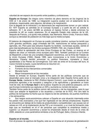 voluntad de ser espacio de encuentro entre pueblos y civilizaciones.
España en Europa: Se integra como miembro de pleno derecho en los órganos de la
CEE el 1 de enero de 1986. La integración suponía acabar con el aislamiento de la
dictadura, responsable, para algunos, del atraso y la marginación.
Con la llegada de la transición y la democracia las negociaciones toman un giro radical.
En 1977 España es admitida en el Consejo Europeo y a partir de ahí se solicita la
adhesión. El 1 de enero de1986 se produce el ingreso formal y desde entonces ha
presidido la UE en cuatro ocasiones. Es el segundo Estado más extenso de la UE,
después de Francia, y el quinto más poblado, tras Alemania, Reino Unido, Francia e Italia,
aunque su densidad de población es más baja que la media europea.
El balance de integración en Europa se puede considerar positivo, aunque ha tenido que
sufrir grandes sacrificios, pago inmediato del IVA, restricciones en temas pesqueros y
agrícolas, etc. Pero para ese esfuerzo España ha recibido numerosas ayudas, siendo el
país más beneficiado por los fondos europeos (FEDER, FSE, etc.) hasta el 2006.
España ratificó la aprobación del Acta Única Europea en las Cortes, un avance en el
objetivo de crear un mercado único europeo para 1993. También participó en la Cumbre
de Maastricht, a favor de una completa integración económica, con la firma del Tratado de
la Unión Europea (1992). Desde 1999, para incorporarse a la Unión Económica y
Monetaria, España decidió armonizar su política financiera, monetaria y fiscal,
ajustándose a los Planes de Convergencia. Con esto se entra en la Europa del euro, la
nueva moneda europea, cuyos beneficios se resumen en:

Estabilidad económica

Fomento de los intercambios comerciales

Moneda fuerte

Mayor transparencia en los mercados.
Desde la entrada en Europa, España forma parte de las políticas comunes que se
desarrollan para crear el mercado único y la integración total. España forma parte de la
Europa Verde, mediante la PAC (Política Agraria Común), cuya misión es abastecer de
productos agrícolas a los europeos y asegurar a los agricultores y ganaderos un buen
nivel de vida; de la Europa Azul o de la pesca: España es una potencia pesquera, con lo
que Europa incrementa sus capturas un 30% y aumenta su número de barcos.
También forma parte de la política común del comercio y de los transportes, para lo que
hubo que adaptar la legislación a los acuerdos y normas de la PCC. Por otro lado la
política de transportes ha hecho que se mejore la red de carreteras, los puertos marítimos
y los aeropuertos.

Sus rasgos socio-económicos colocan a España en una situación intermedia entre
los países más avanzados y los que han ingresado en las últimas ampliaciones. España
se encuentra por debajo de la media de productividad y competitividad. Las causas son el
retraso en I+D, en la implantación de las TIC y en innovación, y un nivel de formación más
bajo que se manifiesta en el nº de personas que completan la enseñanza media y
superior. La situación económica y social ha empeorado desde el inicio de la crisis de
2008, estando en unos parámetros similares a los de Portugal, Italia y Grecia e Irlanda.

España en el mundo.
Con el proceso de apertura de España, esta se ve inmersa en el proceso de globalización
4

 