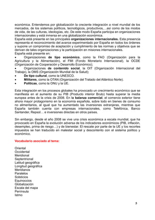 económica. Entendemos por globalización la creciente integración a nivel mundial de los
mercados, de los sistemas políticos, tecnológicos, productivos,…así como de los modos
de vida, de las culturas, ideologías, etc. De este modo España participa en organizaciones
internacionales y está inmersa en una globalización económica.
España está presente en las principales organizaciones internacionales. Esta presencia
representa el reconocimiento del avance experimentado por España en todos los órdenes
y supone un compromiso de aceptación y cumplimiento de las normas y objetivos que se
derivan de tales organizaciones y la participación en misiones internacionales.
España está presente en:

Organizaciones de tipo económico, como la FAO (Organización para la
Agricultura y la Alimentación), el FMI (Fondo Monetario Internacional), la OCDE
(Organización de Cooperación y Desarrollo Económico);

Organizaciones de contenido social, la OIT (Organización Internacional del
Trabajo), la OMS (Organización Mundial de la Salud);

De tipo cultural, como la UNESCO.

Militares, como la OTAN (Organización del Tratado del Atlántico Norte).

Políticas, como la ONU y la UE.
Esta integración en los procesos globales ha provocado un crecimiento económico que se
manifiesta en el aumento de su PIB (Producto interior Bruto) hasta superar la media
europea antes de la crisis de 2008. En la balanza comercial, el comercio exterior tiene
ahora mayor protagonismo en la economía española, sobre todo en bienes de consumo
no alimentarios, al igual que ha aumentado las inversiones extranjeras, mientras que
España también cuenta con empresas internacionales, como Telefónica, Banco
Santander, Repsol… e inversiones directas en otros países.
Sin embargo, desde el año 2008 se vive una crisis económica a escala mundial, que ha
provocado en España la evolución adversa de los indicadores económicos (PIB, inflación,
desempleo, prima de riesgo…) y de bienestar. El rescate por parte de la UE y los recortes
impuestos se han traducido en malestar social y descontento con el sistema político y
económico.
Vocabulario asociado al tema:
Oriental
Occidental
Meridional
Septentrional
Latitud geográfica
Longitud geográfica
Meridianos
Paralelos
Solsticios
Equinoccios
Globalización
Escala del mapa
Península
Istmo
5

 