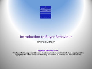 Introduction to Buyer Behaviour
Dr Brian Monger
Copyright February 2014
This Power Point program and the associated documents remain the intellectual property and the
copyright of the author and of The Marketing Association of Australia and New Zealand Inc.

 