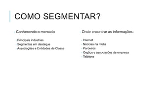 COMO SEGMENTAR?
- Conhecendo o mercado
- Principais indústrias
- Segmentos em destaque
- Associações e Entidades de Classe

- Onde encontrar as informações:
- Internet
- Notícias na mídia
- Parceiros
- Orgãos e associações de empresa
- Telefone

 
