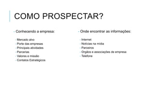 COMO PROSPECTAR?
- Conhecendo a empresa:
- Mercado alvo
- Porte das empresas
- Principais atividades
- Parcerias
- Valores e missão
- Contatos Estratégicos

- Onde encontrar as informações:
- Internet
- Notícias na mídia
- Parceiros
- Orgãos e associações de empresa
- Telefone

 