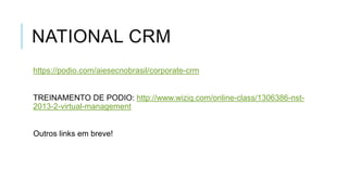 NATIONAL CRM
https://podio.com/aiesecnobrasil/corporate-crm

TREINAMENTO DE PODIO: http://www.wiziq.com/online-class/1306386-nst2013-2-virtual-management

Outros links em breve!

 