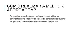 COMO REALIZAR A MELHOR
ABORDAGEM?
•Para realizar uma abordagem efetiva, podemos utilizar de
ferramentas como o registro.br e LinkedIn para identificar quem de
fato possui o poder de decisão e fechamento de parceria.

 