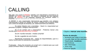 CALLING
Olá João, meu nome é XXXXXX, trabalho com intercâmbios corporativos na
AIESEC em XXXX, tudo bom? Eu obtive a indicação da sua empresa
através de XXXXXX e me interessei bastante em conhecer melhor a
empresa. (Ignorar essa parte se não tiver uma indicação).
A AIESEC é uma organização internacional que trabalha com estágios
internacionais e temos um projeto de xxxxxx (TI/ENG) que se alinha muito
com a área de atuação da empresa, (ex: desenvolvimento de software).
Se estiver falando com a secretária: - Quem é o responsável por
parcerias e projetos / estágios internacionais?
Se já em contato com o responsável: - Podemos marcar uma
reunião para quarta feira dia 05 às 10 horas?

• Objetivo: marcar uma reunião.

Se sim: reunião marcada – missão cumprida!
Se não: sugestão de outro horário.
Recebendo novamente não: - dentro da disponibilidade, qual é o
melhor horário para lhe apresentar a proposta?

Finalização: - Estou lhe enviando um e-mail com o material para que você
possa conhecer melhor a nossa organização.

Pontos de atenção:
 Apresente seu cargo e sua área.
 Locução (falar em pé e sorrindo).
 Objetividade. Insistência.
 Concentre-se.
 Não interrompa.
 Tome nota.
Retornar ligação.

 