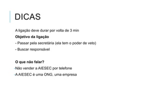 DICAS
A ligação deve durar por volta de 3 min
Objetivo da ligação
- Passar pela secretária (ela tem o poder de veto)
- Buscar responsável

O que não falar?
-Não vender a AIESEC por telefone

-A AIESEC é uma ONG, uma empresa

 