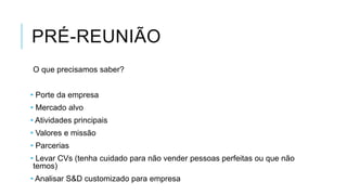 PRÉ-REUNIÃO
O que precisamos saber?
• Porte da empresa
• Mercado alvo
• Atividades principais
• Valores e missão
• Parcerias

• Levar CVs (tenha cuidado para não vender pessoas perfeitas ou que não
temos)
• Analisar S&D customizado para empresa

 
