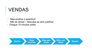 VENDAS
• Seja positivo e assertivo!
• Não se atrase – desculpe-se sem justificar
• Chegue 10 minutos antes

Sorria

Diga
bom-dia

Diga seu
nome

Olhe nos
olhos

Espere

 