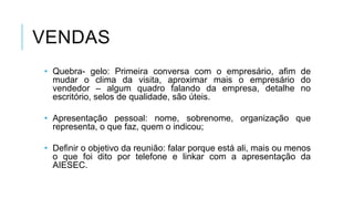 VENDAS
• Quebra- gelo: Primeira conversa com o empresário, afim de
mudar o clima da visita, aproximar mais o empresário do
vendedor – algum quadro falando da empresa, detalhe no
escritório, selos de qualidade, são úteis.
• Apresentação pessoal: nome, sobrenome, organização que
representa, o que faz, quem o indicou;
• Definir o objetivo da reunião: falar porque está ali, mais ou menos
o que foi dito por telefone e linkar com a apresentação da
AIESEC.

 