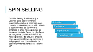 SPIN SELLING
O SPIN Selling é a técnica que
usamos para descobrir mais
informações sobre a empresa, pois
durante o momento da reunião temos
a oportunidade de conhecer a
empresa e onde nosso produto se
torna necessário. Fazer ou não fazer
as perguntas chaves vai definir se
nosso produto, de fato, se encaixa
com as necessidades da empresa e
vai proporcionar um ambiente de
desenvolvimento para a TN Taker e
EP.

 
