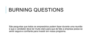 BURNING QUESTIONS

São perguntas que todos os empresários podem fazer durante uma reunião
e que o vendedor deve ter muito claro para que de fato a empresa possa se
sentir segura e confiante para investir em nosso programa.

 