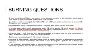 BURNING QUESTIONS
 É ilegal o que fazemos? NÂO – nós atuamos com a resolução normativa 88 que visa trazer estudantes pra
fazer estágio no Brasil logo DEVEM ser estudantes e não formados
Quanto tempo o intercambista pode ficar no Brasil? De dois a 12 meses porém, podemos renovar esse período
de visto mas não é garantido
Ele pode receber mais que R$ 1500,00 do contrato? Sim pode , é até melhor que atrai novos perfis
A empresa paga quanto? HOJE as empresas pagam R$ 300,00 adesão, R$ 400,00 seleção. R$ 500,00
realização. R$ 1500,00 bolsa do trainne mais VT e VR, R$ 600 manutenção da AIESEC. [Esses valores são
exemplos e podem mudar de acordo com a realidade do CL]
A empresa paga VT e VR direto pra eles? Não é aconselhável, se for cartão pode não gerar problema mas o
melhor é pagarem pra AIESEC e evitar o vinculo empregatício
Os interns tem carteira de trabalho? Não pois são estagiários
Tem limite de intercambistas? Não temos limites porém a empresa tem cota de estrangeiro que deve ser
respeitada mas nossos intercambistas não entram na cota de estagiário e pode ter até 10 trainees por
supervisor
O que assegura a empresa de alguém lá sem vinculo empregatício com ela? Um contrato chamado Acordo
Trilateral que garante que ele está lá supervisionado pela AIESEC

 