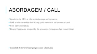 ABORDAGEM / CALL
Ausência de KPI’s e interpretação para performance;
GAP em ferramentas de tracking para mensurar performance local;
Cold call não efetivo;
Desconhecimento em gestão de prospects (empresas fast responding);

Necessidade de treinamentos on going (vendas e subprodutos);

 