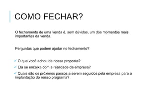 COMO FECHAR?
O fechamento de uma venda é, sem dúvidas, um dos momentos mais
importantes da venda.

Perguntas que podem ajudar no fechamento?
 O que você achou da nossa proposta?
 Ela se encaixa com a realidade da empresa?

 Quais são os próximos passos a serem seguidos pela empresa para a
implantação do nosso programa?

 