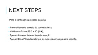 NEXT STEPS
Para a continuar o processo garanta:
• Preenchiemento correto do contrato (link);
• Validar conforme S&D a JQ (link);
• Apresentar o contato no time de seleção;
• Apresentar o PO de Matching e as datas importantes para seleção.

 