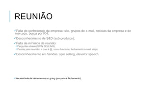 REUNIÃO
Falta de conhecendo da empresa: site, grupos de e-mail, notícias da empresa e do
mercado, busca por RH;
Desconhecimento de S&D (sub-produtos);
Falta de mínimos de reunião:

Perguntas chave (SPIN SELLING);
Pautas para reunião: o que é @, como funciona, fechamento e next steps;

Desconhecimento em Vendas: spin selling, elevator speech.

Necessidade de treinamentos on going (proposta e fechamento);

 