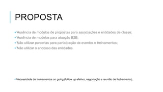 PROPOSTA
Ausência de modelos de propostas para associações e entidades de classe;
Ausência de modelos para atuação B2B;
Não utilizar parcerias para participação de eventos e treinamentos;
Não utilizar o endosso das entidades.

Necessidade de treinamentos on going (follow up efetivo, negociação e reunião de fechamento);

 