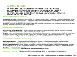 PROPOSTA DE VALOR
“O PROGRAMA DE INTERCÂMBIOS CORPORATIVOS DA AIESEC
DESENVOLVE LIDERANÇA NO AMBIENTE CORPORATIVO, ONDE O
INTERCAMBISTA PARTICIPA DE UM ESTÁGIO INTERNACIONAL,
PROPORCIONANDO EXPERIÊNCIA DE MULTICULTURALISMO ATRAVÉS
DO TRABALHO QUE REALIZA ”
Mercado mais competitivo / Inovação
Inovação/Criatividade – aprender é experimentar: um misto de visão e coragem traz ao líder a disposição para testar coisas
novas, assumindo ele próprio a iniciativa e os riscos. O líder contudo deve ser sábio para perceber os limites deste processo,
sendo criativo sem ser louco, e corajoso sem ser temerário.
Através do Benchmarking internacional e diferencial técnico que nosso intercambista traz, conseguimos trazer inovação para o
mercado através de experiências de multiculturalismo.
Diferenciação Cultural empresarial
Convivendo com a diversidade – saber reconhecer e conviver com pessoas diferentes, que não possuem os mesmos
valores e potencialidades, mas que podem contribuir para um fim comum.
Empatia - outra condição essencial à liderança é a capacidade de relacionamento, o que chamamos inteligência interpessoal.
Quem não gosta de lidar com pessoas deve ficar em casa, escrevendo livros. Entender pessoas pressupõe a prática da
empatia – colocar-se no lugar do outro, ou seja “ser” o outro – para entender melhor seus sentimentos e necessidades.

Suprimento de Gaps internos / Solução de RH
Pensamento Flexível: O líder está em constante evolução pessoal – a liderança é parte de seu aprendizado. Ele é
consciente dessa condição e deve estar sempre receptivo a coisas novas, à experimentação e ao erro.
Aceitar responsabilidade – o líder assume as decisões e suas consequências, mesmo quando os resultados são negativos.
Quando o grupo ou um de seus membros erra, o líder toma a frente e incorpora o fracasso como seu. Isto o faz respeitado
pelo grupo e pela comunidade externa.
Ações para o Intercambista: Sempre buscar por comportamentos citados.
Ações para a empresa: Proporcionar ambiente desafiador e propício ao desenvolvimento das mesmas.
Para conhecer mais sobre o desenvolvimento do programa, clique aqui: LINK

 