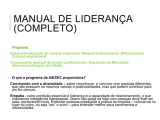MANUAL DE LIDERANÇA
(COMPLETO)
Proposta:
Internacionalização de nossas empresas; Network Internacional; Diferenciação
Cultural empresarial;
Crescimento pessoal de jovens profissionais; Expansão de Mercados;
Internacionalização da cidade.

O que o programa da AIESEC proporciona?
Convivendo com a diversidade – saber reconhecer e conviver com pessoas diferentes,
que não possuem os mesmos valores e potencialidades, mas que podem contribuir para
um fim comum.

Empatia - outra condição essencial à liderança é a capacidade de relacionamento, o que
chamamos inteligência interpessoal. Quem não gosta de lidar com pessoas deve ficar em
casa, escrevendo livros. Entender pessoas pressupõe a prática da empatia – colocar-se no
lugar do outro, ou seja “ser” o outro – para entender melhor seus sentimentos e
necessidades.

 