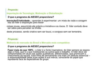 Proposta:
Importação de Tecnologia; Motivação a Globalização
O que o programa da AIESEC proporciona?
Inovação/Criatividade – aprender é experimentar: um misto de visão e coragem
traz ao líder a disposição para testar
coisas novas, assumindo ele próprio a iniciativa e os riscos. O líder contudo deve
ser sábio para perceber os limites
deste processo, sendo criativo sem ser louco, e corajoso sem ser temerário.

Proposta:
Melhoria do mercado do Brasil e Mercado mais competitivo
O que o programa da AIESEC proporciona?
Fazer mais do que 100% - o líder é a fonte inspiradora, do líder sempre se espera
algo a mais, que é o que mobilizando os outros para o trabalho. O líder deve ser
comprometido em atuar nas ações qualitativas, diferenciadas, que promovam o
crescimento da equipe. Esta linha de pensamento cria mais um atributo essencial –
a responsabilidade pelas suas ações e sua inércia, consciente do papel que
representa face às expectativas do grupo

 