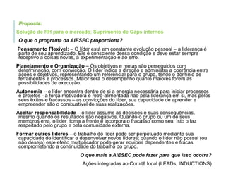 Proposta:
Solução de RH para o mercado; Suprimento de Gaps internos
O que o programa da AIESEC proporciona?
Pensamento Flexível: – O líder está em constante evolução pessoal – a liderança é
parte de seu aprendizado. Ele é consciente dessa condição e deve estar sempre
receptivo a coisas novas, à experimentação e ao erro.
Planejamento e Organização – Os objetivos e metas são perseguidos com
determinação, com convicção. O líder indica a direção e administra a coerência entre
ações e objetivos, representando um referencial para o grupo, tendo o domínio de
ferramentas e processos. Maior será o desempenho quanto maiores forem as
possibilidades de execução.

Autonomia – o líder encontra dentro de si a energia necessária para iniciar processos
e projetos - a força motivadora é retro-alimentada não pela liderança em si, mas pelos
seus êxitos e fracassos – as convicções do líder, sua capacidade de aprender e
empreender são o combustível de suas realizações.
Aceitar responsabilidade – o líder assume as decisões e suas consequências,
mesmo quando os resultados são negativos. Quando o grupo ou um de seus
membros erra, o líder toma a frente e incorpora o fracasso como seu. Isto o faz
respeitado pelo grupo e pela comunidade externa.
Formar outros líderes – o trabalho do líder pode ser perpetuado mediante sua
capacidade de identificar e desenvolver novos líderes; quando o líder não possui (ou
não deseja) este efeito multiplicador pode gerar equipes dependentes e fracas,
comprometendo a continuidade do trabalho do grupo.
O que mais a AIESEC pode fazer para que isso ocorra?
Ações integradas ao Comitê local (LEADs, INDUCTIONS)

 