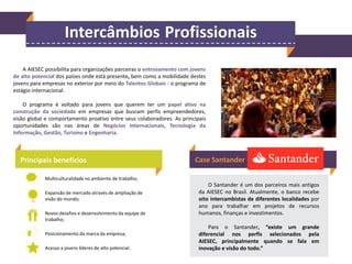 Intercâmbios Profissionais
A AIESEC possibilita para organizações parceiras o entrosamento com jovens
de alto potencial dos países onde está presente, bem como a mobilidade destes
jovens para empresas no exterior por meio do Talentos Globais - o programa de
estágio internacional.
O programa é voltado para jovens que querem ter um papel ativo na
construção da sociedade em empresas que buscam perfis empreendedores,
visão global e comportamento proativo entre seus colaboradores. As principais
oportunidades são nas áreas de Negócios Internacionais, Tecnologia da
Informação, Gestão, Turismo e Engenharia.

Principais benefícios

Case Santander

Multiculturalidade no ambiente de trabalho;
Expansão de mercado através de ampliação de
visão do mundo;
Novos desafios e desenvolvimento da equipe de
trabalho;
Posicionamento da marca da empresa;
Acesso a jovens líderes de alto potencial.

O Santander é um dos parceiros mais antigos
da AIESEC no Brasil. Atualmente, o banco recebe
oito intercambistas de diferentes localidades por
ano para trabalhar em projetos de recursos
humanos, finanças e investimentos.
Para o Santander, “existe um grande
diferencial nos perfis selecionados pela
AIESEC, principalmente quando se fala em
inovação e visão do todo.”

 