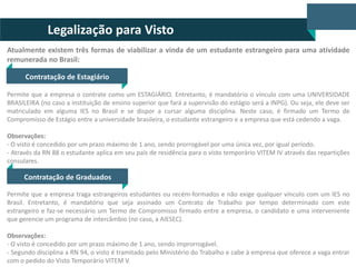 Legalização para Visto
Atualmente existem três formas de viabilizar a vinda de um estudante estrangeiro para uma atividade
remunerada no Brasil:
Contratação de Estagiário
Permite que a empresa o contrate como um ESTAGIÁRIO. Entretanto, é mandatório o vínculo com uma UNIVERSIDADE
BRASILEIRA (no caso a instituição de ensino superior que fará a supervisão do estágio será a INPG). Ou seja, ele deve ser
matriculado em alguma IES no Brasil e se dispor a cursar alguma disciplina. Neste caso, é firmado um Termo de
Compromisso de Estágio entre a universidade brasileira, o estudante estrangeiro e a empresa que está cedendo a vaga.
Observações:
- O visto é concedido por um prazo máximo de 1 ano, sendo prorrogável por uma única vez, por igual período.
- Através da RN 88 o estudante aplica em seu país de residência para o visto temporário VITEM IV através das repartições
consulares.

Contratação de Graduados
Permite que a empresa traga estrangeiros estudantes ou recém-formados e não exige qualquer vínculo com um IES no
Brasil. Entretanto, é mandatório que seja assinado um Contrato de Trabalho por tempo determinado com este
estrangeiro e faz-se necessário um Termo de Compromisso firmado entre a empresa, o candidato e uma interveniente
que gerencie um programa de intercâmbio (no caso, a AIESEC).
Observações:
- O visto é concedido por um prazo máximo de 1 ano, sendo improrrogável.
- Segundo disciplina a RN 94, o visto é tramitado pelo Ministério do Trabalho e cabe à empresa que oferece a vaga entrar
com o pedido do Visto Temporário VITEM V.

 