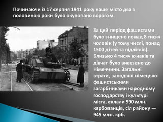 Починаючи із 17 серпня 1941 року наше місто два з
половиною роки було окуповано ворогом.
За цей період фашистами
було знищено понад 8 тисяч
чоловік (у тому числі, понад
1500 дітей та підлітків).
Близько 4 тисяч юнаків та
дівчат було вивезено до
Німеччини. Загальні
втрати, заподіяні німецькофашистськими
загарбниками народному
господарству і культурі
міста, склали 990 млн.
карбованців, сіл району —
945 млн. крб.

 