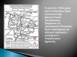 8 лютого 1944 року
місто Нікополь було
звільнене від
фашистських
загарбників.
Завдання по
звільненню Нікополя
було покладено на
війська третього і
четвертого
Українських
фронтів.

 