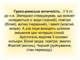 Греко-римська античність. У 5 ст.
до н.е. Эмпедокл стверджував, що всесвіт
складається з: води (чорний), повітря
(білий), вогню (червоний), і землі (жовтий,
вохра). А усе інше виходить шляхом
змішення цих чотирьох стихій.
Арістотель виділяв 3 основні
кольори: Білий (вода, повітря, земля)
Жовтий (вогонь), Чорний (руйнування,
стан переходу).

 