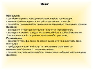 Мета:

Навчальна:
- ознайомити учнів з кольорознавством, наукою про кольори;
- навчити дітей передавати настрій за допомогою кольорів ;
- розповісти про важливість правильно та гармонійно поєднувати кольори;
Виховна:
- виховувати інтерес до мистецтва та почуття «прекрасного»;
- виховувати охайність,акуратність,самостійність в роботі,бажання не
тільки помічати,а й створювати навколо себе прекрасне;
Розвивальна:
- розвивати уяву, фантазію, та вміння визначати та аналізувати твори
мистецтва;
- пробуджувати естетичні почуття та естетичне ставлення до
навколишньої діяльності і творів мистецтва;
- розвивати в учнів зорову пам'ять, асоціативно – образне мислення,уяву,
фантазію;

 