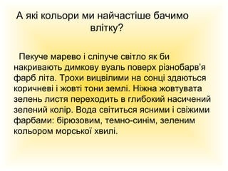 А які кольори ми найчастіше бачимо
влітку?
Пекуче марево і сліпуче світло як би
накривають димкову вуаль поверх різнобарв’я
фарб літа. Трохи вицвілими на сонці здаються
коричневі і жовті тони землі. Ніжна жовтувата
зелень листя переходить в глибокий насичений
зелений колір. Вода світиться ясними і свіжими
фарбами: бірюзовим, темно-синім, зеленим
кольором морської хвилі.

 
