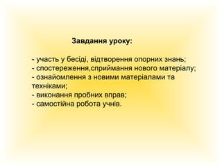 Завдання уроку:
- участь у бесіді, відтворення опорних знань;
- спостереження,сприймання нового матеріалу;
- ознайомлення з новими матеріалами та
техніками;
- виконання пробних вправ;
- самостійна робота учнів.

 