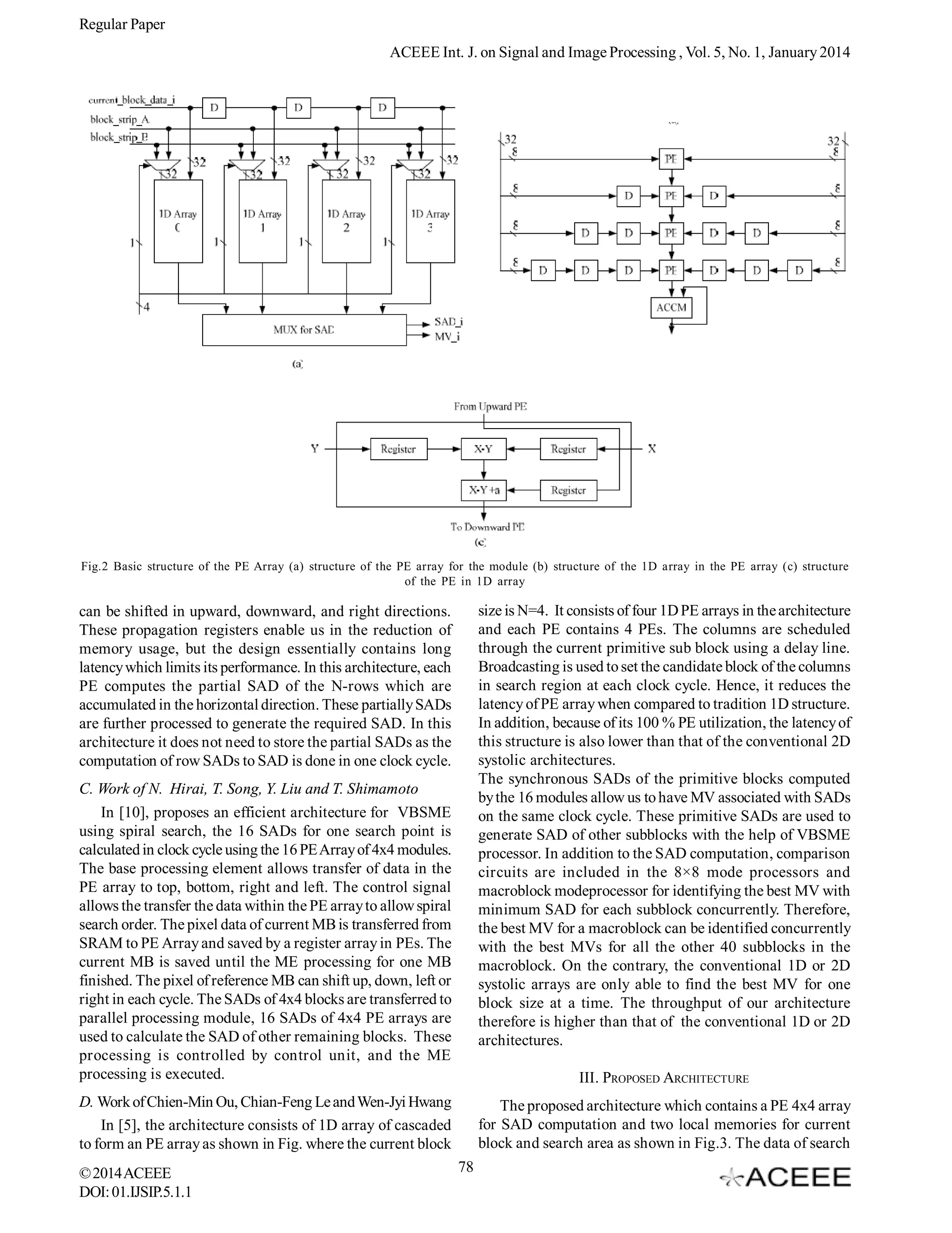 Regular Paper
ACEEE Int. J. on Signal and Image Processing , Vol. 5, No. 1, January 2014

Fig.2 Basic structure of the PE Array (a) structure of the PE array for the module (b) structure of the 1D array in the PE array (c) structure
of the PE in 1D array

size is N=4. It consists of four 1D PE arrays in the architecture
and each PE contains 4 PEs. The columns are scheduled
through the current primitive sub block using a delay line.
Broadcasting is used to set the candidate block of the columns
in search region at each clock cycle. Hence, it reduces the
latency of PE array when compared to tradition 1D structure.
In addition, because of its 100 % PE utilization, the latency of
this structure is also lower than that of the conventional 2D
systolic architectures.
The synchronous SADs of the primitive blocks computed
by the 16 modules allow us to have MV associated with SADs
on the same clock cycle. These primitive SADs are used to
generate SAD of other subblocks with the help of VBSME
processor. In addition to the SAD computation, comparison
circuits are included in the 8×8 mode processors and
macroblock modeprocessor for identifying the best MV with
minimum SAD for each subblock concurrently. Therefore,
the best MV for a macroblock can be identified concurrently
with the best MVs for all the other 40 subblocks in the
macroblock. On the contrary, the conventional 1D or 2D
systolic arrays are only able to find the best MV for one
block size at a time. The throughput of our architecture
therefore is higher than that of the conventional 1D or 2D
architectures.

can be shifted in upward, downward, and right directions.
These propagation registers enable us in the reduction of
memory usage, but the design essentially contains long
latency which limits its performance. In this architecture, each
PE computes the partial SAD of the N-rows which are
accumulated in the horizontal direction. These partially SADs
are further processed to generate the required SAD. In this
architecture it does not need to store the partial SADs as the
computation of row SADs to SAD is done in one clock cycle.
C. Work of N. Hirai, T. Song, Y. Liu and T. Shimamoto
In [10], proposes an efficient architecture for VBSME
using spiral search, the 16 SADs for one search point is
calculated in clock cycle using the 16 PE Array of 4x4 modules.
The base processing element allows transfer of data in the
PE array to top, bottom, right and left. The control signal
allows the transfer the data within the PE array to allow spiral
search order. The pixel data of current MB is transferred from
SRAM to PE Array and saved by a register array in PEs. The
current MB is saved until the ME processing for one MB
finished. The pixel of reference MB can shift up, down, left or
right in each cycle. The SADs of 4x4 blocks are transferred to
parallel processing module, 16 SADs of 4x4 PE arrays are
used to calculate the SAD of other remaining blocks. These
processing is controlled by control unit, and the ME
processing is executed.

III. PROPOSED ARCHITECTURE

D. Work of Chien-Min Ou, Chian-Feng Le and Wen-Jyi Hwang
In [5], the architecture consists of 1D array of cascaded
to form an PE array as shown in Fig. where the current block
© 2014 ACEEE
DOI: 01.IJSIP.5.1.1

The proposed architecture which contains a PE 4x4 array
for SAD computation and two local memories for current
block and search area as shown in Fig.3. The data of search
78

 