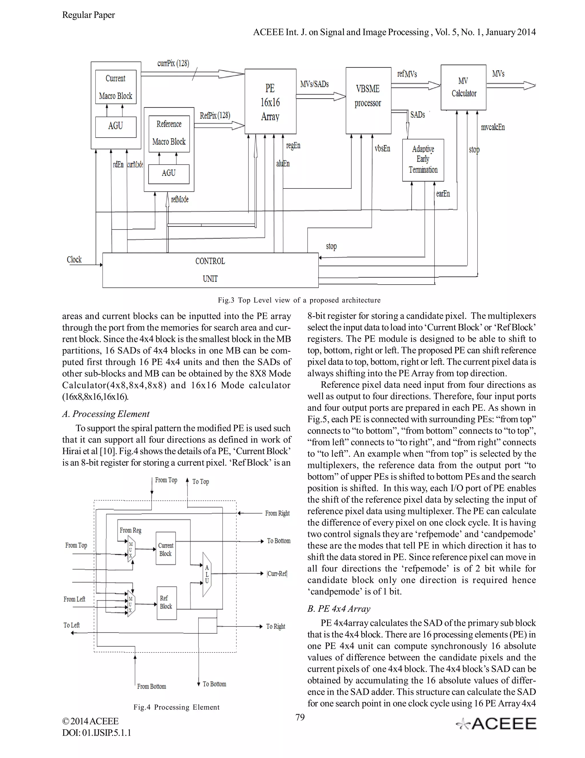 Regular Paper
ACEEE Int. J. on Signal and Image Processing , Vol. 5, No. 1, January 2014

Fig.3 Top Level view of a proposed architecture

8-bit register for storing a candidate pixel. The multiplexers
select the input data to load into ‘Current Block’ or ‘Ref Block’
registers. The PE module is designed to be able to shift to
top, bottom, right or left. The proposed PE can shift reference
pixel data to top, bottom, right or left. The current pixel data is
always shifting into the PE Array from top direction.
Reference pixel data need input from four directions as
well as output to four directions. Therefore, four input ports
and four output ports are prepared in each PE. As shown in
Fig.5, each PE is connected with surrounding PEs: “from top”
connects to “to bottom”, “from bottom” connects to “to top”,
“from left” connects to “to right”, and “from right” connects
to “to left”. An example when “from top” is selected by the
multiplexers, the reference data from the output port “to
bottom” of upper PEs is shifted to bottom PEs and the search
position is shifted. In this way, each I/O port of PE enables
the shift of the reference pixel data by selecting the input of
reference pixel data using multiplexer. The PE can calculate
the difference of every pixel on one clock cycle. It is having
two control signals they are ‘refpemode’ and ‘candpemode’
these are the modes that tell PE in which direction it has to
shift the data stored in PE. Since reference pixel can move in
all four directions the ‘refpemode’ is of 2 bit while for
candidate block only one direction is required hence
‘candpemode’ is of 1 bit.

areas and current blocks can be inputted into the PE array
through the port from the memories for search area and current block. Since the 4x4 block is the smallest block in the MB
partitions, 16 SADs of 4x4 blocks in one MB can be computed first through 16 PE 4x4 units and then the SADs of
other sub-blocks and MB can be obtained by the 8X8 Mode
Calculator(4x8,8x4,8x8) and 16x16 Mode calculator
(16x8,8x16,16x16).
A. Processing Element
To support the spiral pattern the modified PE is used such
that it can support all four directions as defined in work of
Hirai et al [10]. Fig.4 shows the details of a PE, ‘Current Block’
is an 8-bit register for storing a current pixel. ‘Ref Block’ is an

B. PE 4x4 Array
PE 4x4array calculates the SAD of the primary sub block
that is the 4x4 block. There are 16 processing elements (PE) in
one PE 4x4 unit can compute synchronously 16 absolute
values of difference between the candidate pixels and the
current pixels of one 4x4 block. The 4x4 block’s SAD can be
obtained by accumulating the 16 absolute values of difference in the SAD adder. This structure can calculate the SAD
for one search point in one clock cycle using 16 PE Array 4x4

Fig.4 Processing Element

© 2014 ACEEE
DOI: 01.IJSIP.5.1.1

79

 