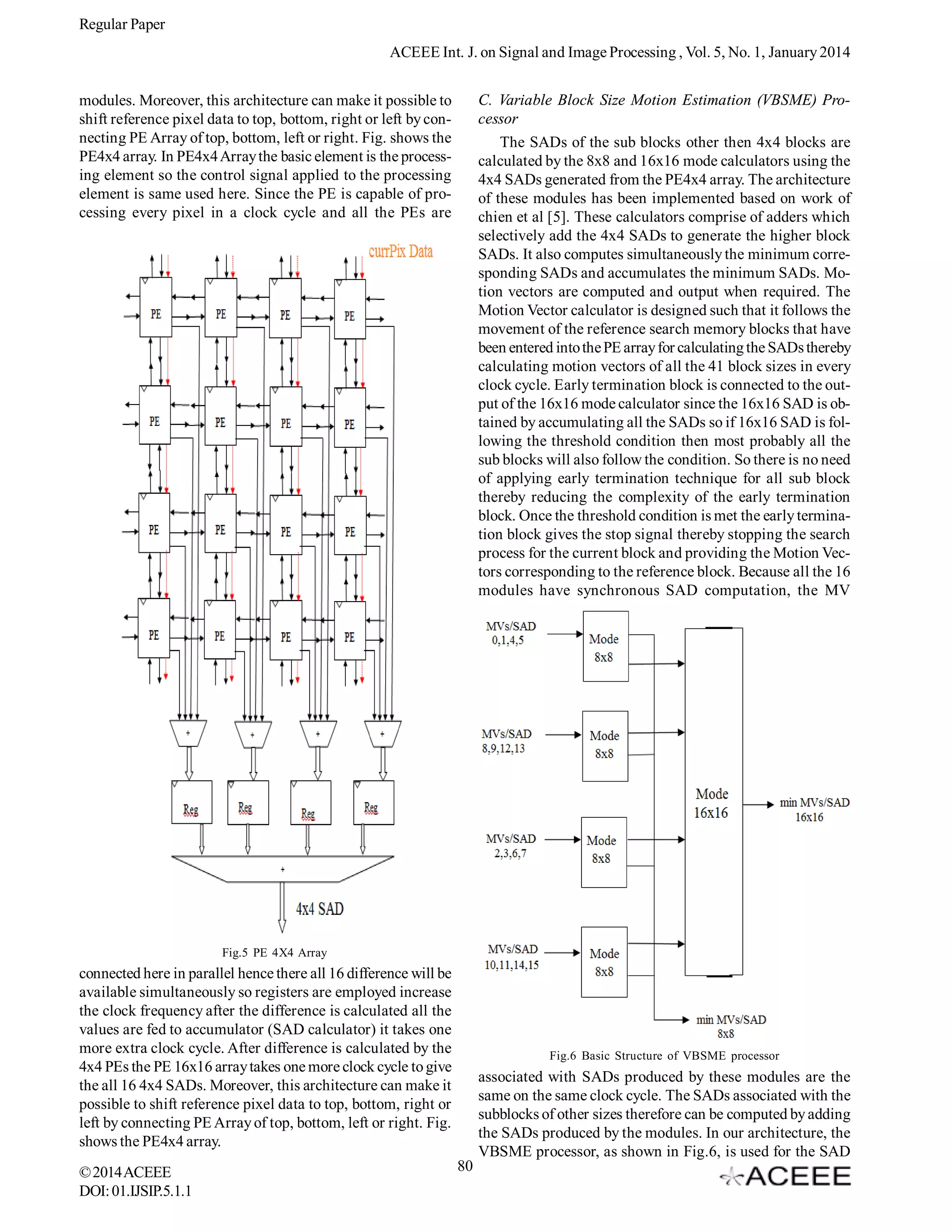 Regular Paper
ACEEE Int. J. on Signal and Image Processing , Vol. 5, No. 1, January 2014
C. Variable Block Size Motion Estimation (VBSME) Processor
The SADs of the sub blocks other then 4x4 blocks are
calculated by the 8x8 and 16x16 mode calculators using the
4x4 SADs generated from the PE4x4 array. The architecture
of these modules has been implemented based on work of
chien et al [5]. These calculators comprise of adders which
selectively add the 4x4 SADs to generate the higher block
SADs. It also computes simultaneously the minimum corresponding SADs and accumulates the minimum SADs. Motion vectors are computed and output when required. The
Motion Vector calculator is designed such that it follows the
movement of the reference search memory blocks that have
been entered into the PE array for calculating the SADs thereby
calculating motion vectors of all the 41 block sizes in every
clock cycle. Early termination block is connected to the output of the 16x16 mode calculator since the 16x16 SAD is obtained by accumulating all the SADs so if 16x16 SAD is following the threshold condition then most probably all the
sub blocks will also follow the condition. So there is no need
of applying early termination technique for all sub block
thereby reducing the complexity of the early termination
block. Once the threshold condition is met the early termination block gives the stop signal thereby stopping the search
process for the current block and providing the Motion Vectors corresponding to the reference block. Because all the 16
modules have synchronous SAD computation, the MV

modules. Moreover, this architecture can make it possible to
shift reference pixel data to top, bottom, right or left by connecting PE Array of top, bottom, left or right. Fig. shows the
PE4x4 array. In PE4x4 Array the basic element is the processing element so the control signal applied to the processing
element is same used here. Since the PE is capable of processing every pixel in a clock cycle and all the PEs are

Fig.5 PE 4X4 Array

connected here in parallel hence there all 16 difference will be
available simultaneously so registers are employed increase
the clock frequency after the difference is calculated all the
values are fed to accumulator (SAD calculator) it takes one
more extra clock cycle. After difference is calculated by the
4x4 PEs the PE 16x16 array takes one more clock cycle to give
the all 16 4x4 SADs. Moreover, this architecture can make it
possible to shift reference pixel data to top, bottom, right or
left by connecting PE Array of top, bottom, left or right. Fig.
shows the PE4x4 array.
© 2014 ACEEE
DOI: 01.IJSIP.5.1.1

Fig.6 Basic Structure of VBSME processor

associated with SADs produced by these modules are the
same on the same clock cycle. The SADs associated with the
subblocks of other sizes therefore can be computed by adding
the SADs produced by the modules. In our architecture, the
VBSME processor, as shown in Fig.6, is used for the SAD
80

 